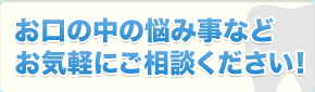 お口の中の悩み事などお気軽にご相談ください！